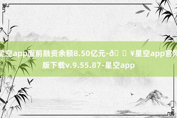 星空app面前融资余额8.50亿元-🔥星空app官网版下载v.9.55.87-星空app