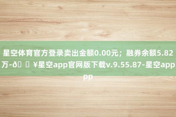 星空体育官方登录卖出金额0.00元；融券余额5.82万-🔥星空app官网版下载v.9.55.87-星空app