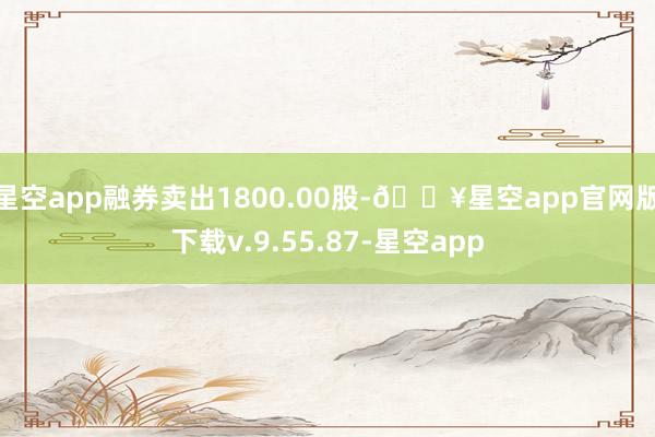 星空app融券卖出1800.00股-🔥星空app官网版下载v.9.55.87-星空app