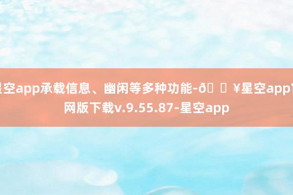 星空app承载信息、幽闲等多种功能-🔥星空app官网版下载v.9.55.87-星空app