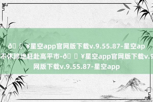 🔥星空app官网版下载v.9.55.87-星空app参访团一转又马不休蹄地赶赴高平市-🔥星空app官网版下载v.9.55.87-星空app