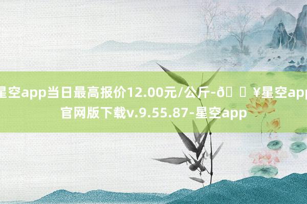 星空app当日最高报价12.00元/公斤-🔥星空app官网版下载v.9.55.87-星空app