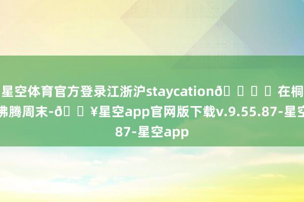 星空体育官方登录江浙沪staycation🏖️在桐庐的沸腾周末-🔥星空app官网版下载v.9.55.87-星空app