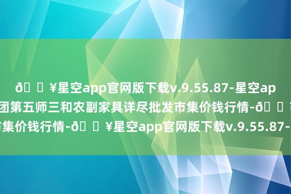 🔥星空app官网版下载v.9.55.87-星空app2024年5月31日新疆兵团第五师三和农副家具详尽批发市集价钱行情-🔥星空app官网版下载v.9.55.87-星空app