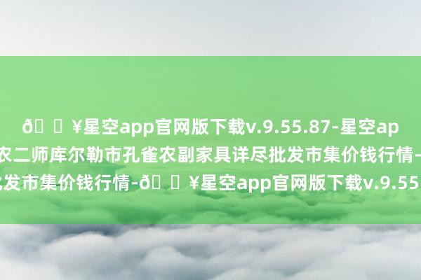 🔥星空app官网版下载v.9.55.87-星空app2024年5月31日新疆兵团农二师库尔勒市孔雀农副家具详尽批发市集价钱行情-🔥星空app官网版下载v.9.55.87-星空app