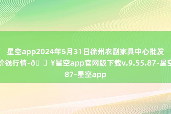 星空app2024年5月31日徐州农副家具中心批发商场价钱行情-🔥星空app官网版下载v.9.55.87-星空app