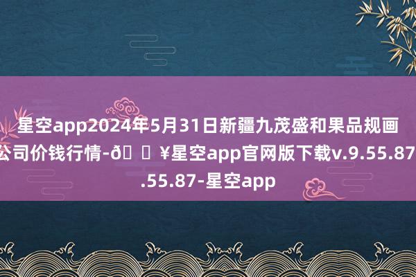 星空app2024年5月31日新疆九茂盛和果品规画措置有限公司价钱行情-🔥星空app官网版下载v.9.55.87-星空app