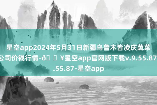 星空app2024年5月31日新疆乌鲁木皆凌庆蔬菜果品有限公司价钱行情-🔥星空app官网版下载v.9.55.87-星空app