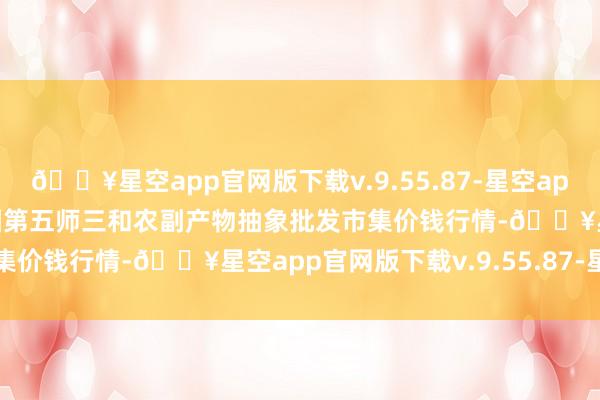 🔥星空app官网版下载v.9.55.87-星空app2024年6月4日新疆兵团第五师三和农副产物抽象批发市集价钱行情-🔥星空app官网版下载v.9.55.87-星空app