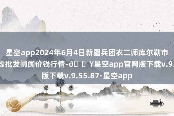 星空app2024年6月4日新疆兵团农二师库尔勒市孔雀农副居品玄虚批发阛阓价钱行情-🔥星空app官网版下载v.9.55.87-星空app