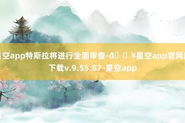 星空app特斯拉将进行全面审查-🔥星空app官网版下载v.9.55.87-星空app