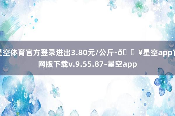 星空体育官方登录进出3.80元/公斤-🔥星空app官网版下载v.9.55.87-星空app