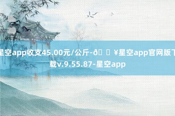 星空app收支45.00元/公斤-🔥星空app官网版下载v.9.55.87-星空app