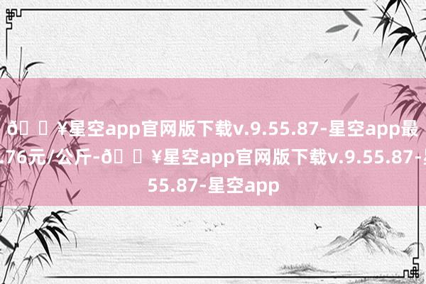 🔥星空app官网版下载v.9.55.87-星空app最低报价5.76元/公斤-🔥星空app官网版下载v.9.55.87-星空app