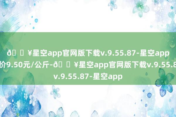 🔥星空app官网版下载v.9.55.87-星空app当日最高报价9.50元/公斤-🔥星空app官网版下载v.9.55.87-星空app