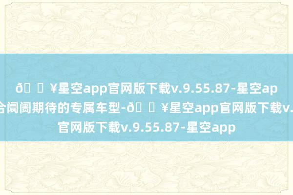 🔥星空app官网版下载v.9.55.87-星空app奋发于研发更适合阛阓期待的专属车型-🔥星空app官网版下载v.9.55.87-星空app