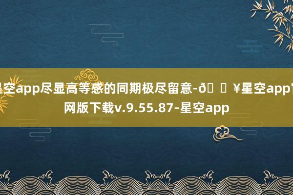 星空app尽显高等感的同期极尽留意-🔥星空app官网版下载v.9.55.87-星空app