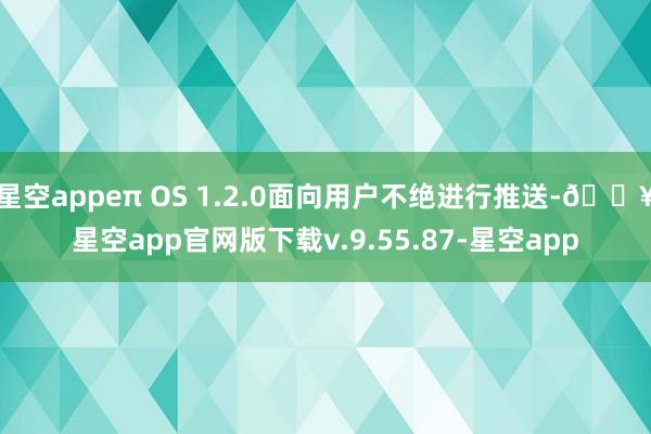 星空appeπ OS 1.2.0面向用户不绝进行推送-🔥星空app官网版下载v.9.55.87-星空app