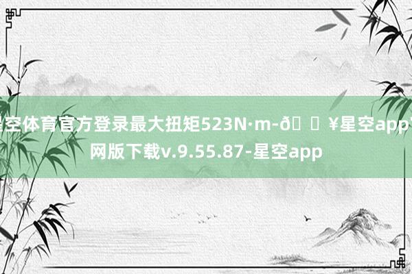 星空体育官方登录最大扭矩523N·m-🔥星空app官网版下载v.9.55.87-星空app