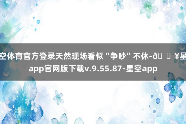 星空体育官方登录天然现场看似“争吵”不休-🔥星空app官网版下载v.9.55.87-星空app