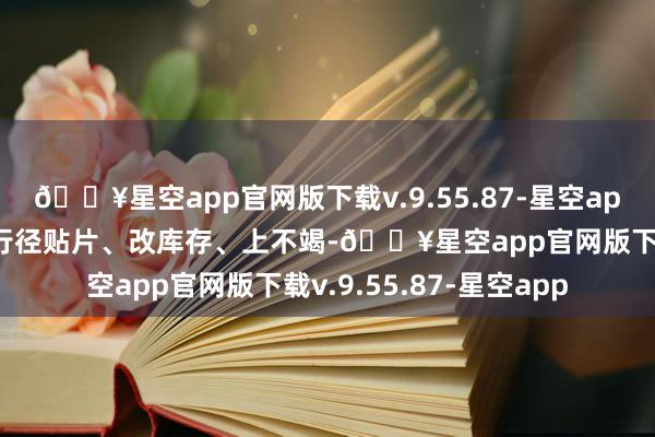 🔥星空app官网版下载v.9.55.87-星空app提前调试成立、制作行径贴片、改库存、上不竭-🔥星空app官网版下载v.9.55.87-星空app