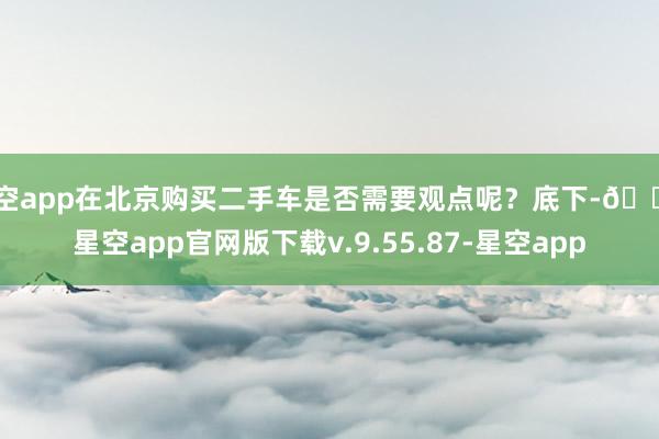 星空app在北京购买二手车是否需要观点呢？底下-🔥星空app官网版下载v.9.55.87-星空app