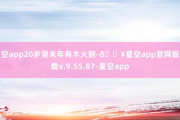 星空app20岁癸未年有木火到-🔥星空app官网版下载v.9.55.87-星空app