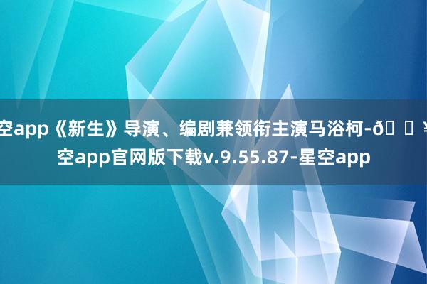 星空app《新生》导演、编剧兼领衔主演马浴柯-🔥星空app官网版下载v.9.55.87-星空app