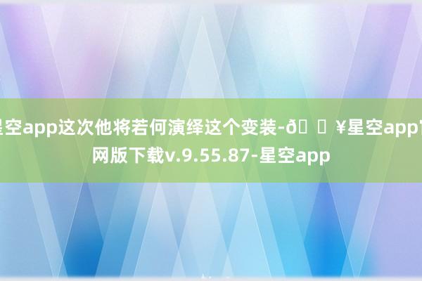 星空app这次他将若何演绎这个变装-🔥星空app官网版下载v.9.55.87-星空app