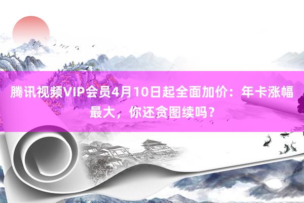 腾讯视频VIP会员4月10日起全面加价：年卡涨幅最大，你还贪图续吗？