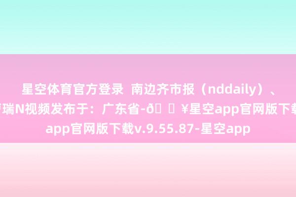 星空体育官方登录  南边齐市报（nddaily）、N视频报谈南粤清风曹瑞N视频发布于：广东省-🔥星空app官网版下载v.9.55.87-星空app