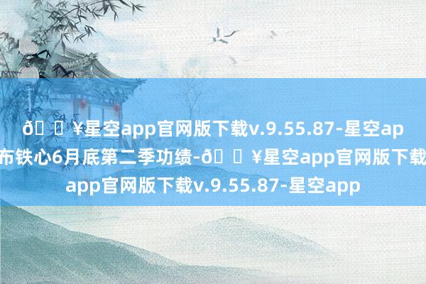 🔥星空app官网版下载v.9.55.87-星空app公司将于9月5日公布铁心6月底第二季功绩-🔥星空app官网版下载v.9.55.87-星空app