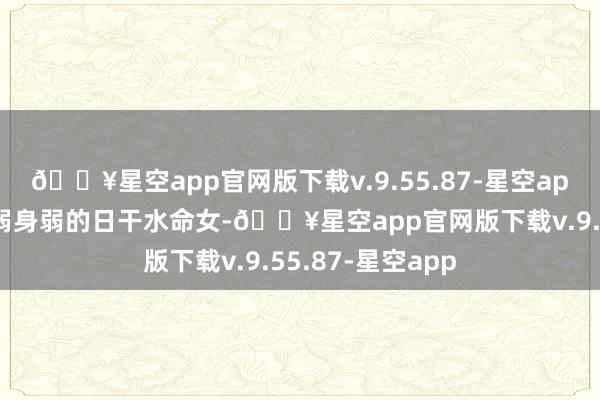 🔥星空app官网版下载v.9.55.87-星空app（水命女）身弱身弱的日干水命女-🔥星空app官网版下载v.9.55.87-星空app