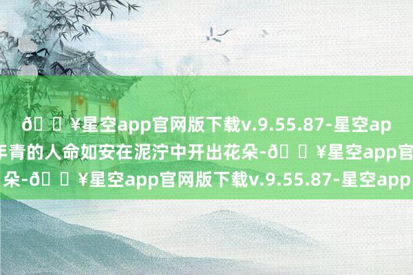 🔥星空app官网版下载v.9.55.87-星空app导演老是用电影来酌量年青的人命如安在泥泞中开出花朵-🔥星空app官网版下载v.9.55.87-星空app