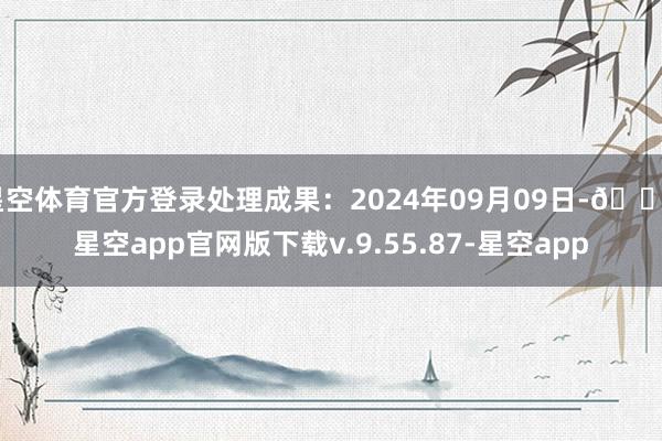 星空体育官方登录处理成果：2024年09月09日-🔥星空app官网版下载v.9.55.87-星空app