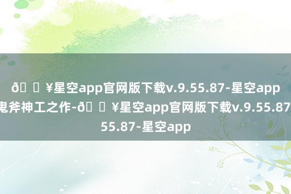 🔥星空app官网版下载v.9.55.87-星空app大当然的鬼斧神工之作-🔥星空app官网版下载v.9.55.87-星空app