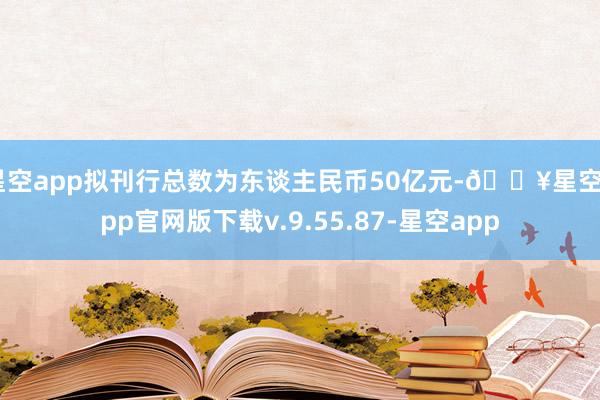 星空app拟刊行总数为东谈主民币50亿元-🔥星空app官网版下载v.9.55.87-星空app