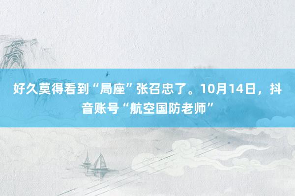 好久莫得看到“局座”张召忠了。10月14日，抖音账号“航空国防老师”