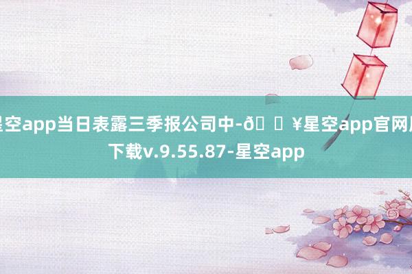 星空app当日表露三季报公司中-🔥星空app官网版下载v.9.55.87-星空app