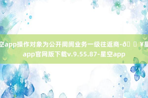 星空app操作对象为公开阛阓业务一级往返商-🔥星空app官网版下载v.9.55.87-星空app