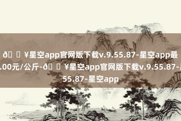 🔥星空app官网版下载v.9.55.87-星空app最低报价7.00元/公斤-🔥星空app官网版下载v.9.55.87-星空app