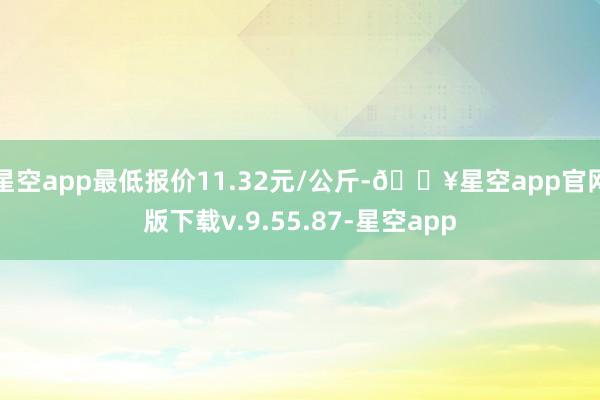 星空app最低报价11.32元/公斤-🔥星空app官网版下载v.9.55.87-星空app