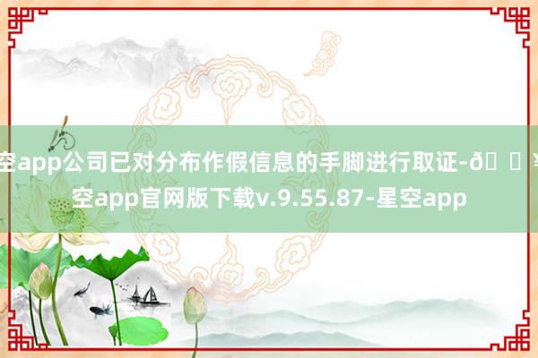 星空app公司已对分布作假信息的手脚进行取证-🔥星空app官网版下载v.9.55.87-星空app