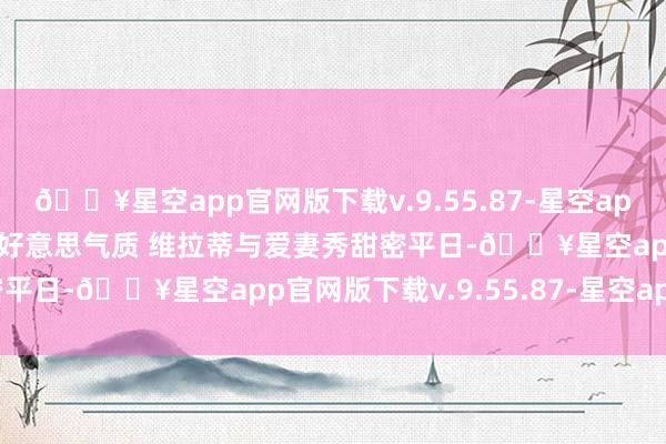 🔥星空app官网版下载v.9.55.87-星空app【支吾秀】大罗爱妻绝好意思气质 维拉蒂与爱妻秀甜密平日-🔥星空app官网版下载v.9.55.87-星空app