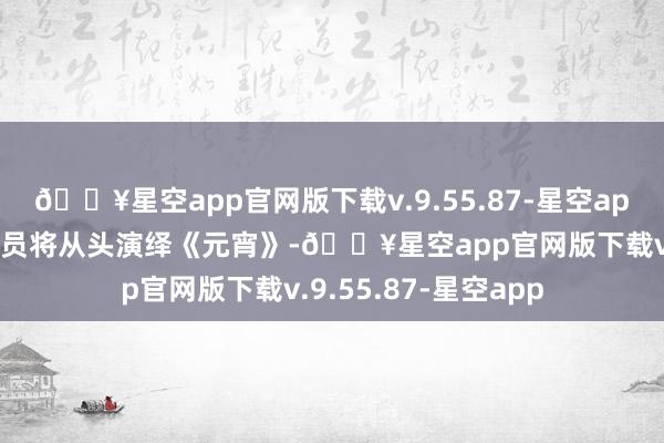 🔥星空app官网版下载v.9.55.87-星空app更生代中英剧团演员将从头演绎《元宵》-🔥星空app官网版下载v.9.55.87-星空app