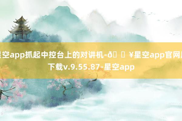 星空app抓起中控台上的对讲机-🔥星空app官网版下载v.9.55.87-星空app