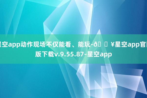 星空app动作现场不仅能看、能玩-🔥星空app官网版下载v.9.55.87-星空app