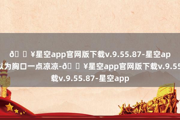 🔥星空app官网版下载v.9.55.87-星空app李芷瑶顿时以为胸口一点凉凉-🔥星空app官网版下载v.9.55.87-星空app