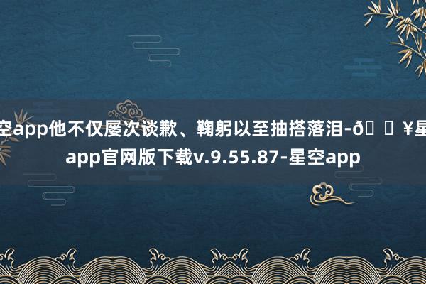 星空app他不仅屡次谈歉、鞠躬以至抽搭落泪-🔥星空app官网版下载v.9.55.87-星空app