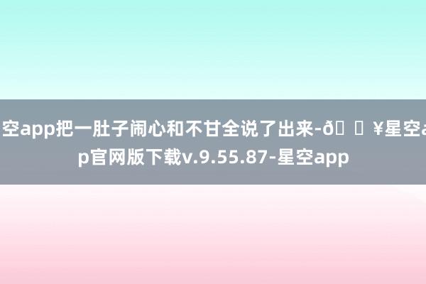 星空app把一肚子闹心和不甘全说了出来-🔥星空app官网版下载v.9.55.87-星空app